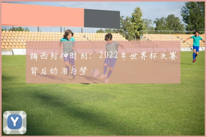 梅西封神时刻：2022年世界杯决赛背后的泪与梦