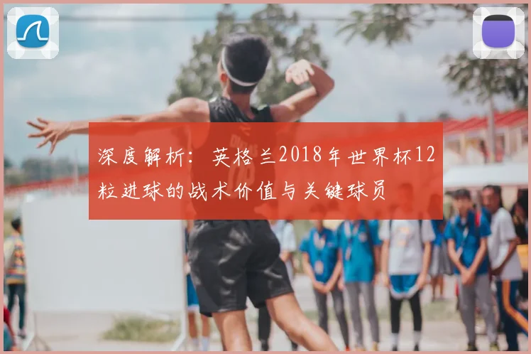 深度解析：英格兰2018年世界杯12粒进球的战术价值与关键球员