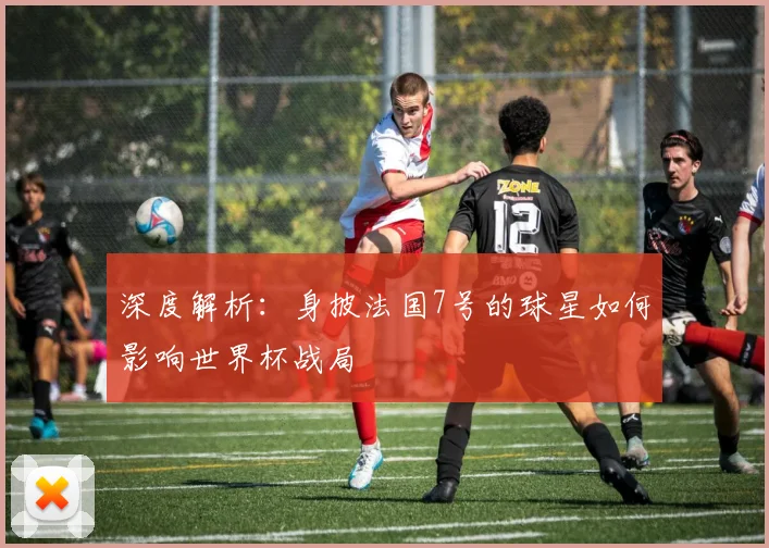 深度解析：身披法国7号的球星如何影响世界杯战局