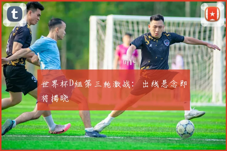 世界杯D组第三轮激战：出线悬念即将揭晓