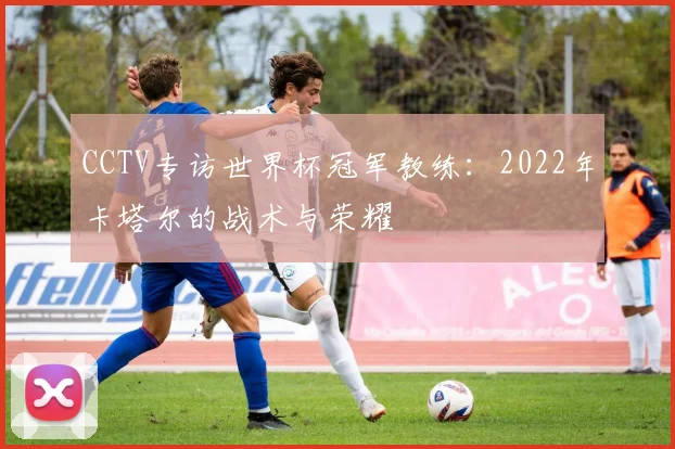 CCTV专访世界杯冠军教练:2022年卡塔尔的战术与荣耀