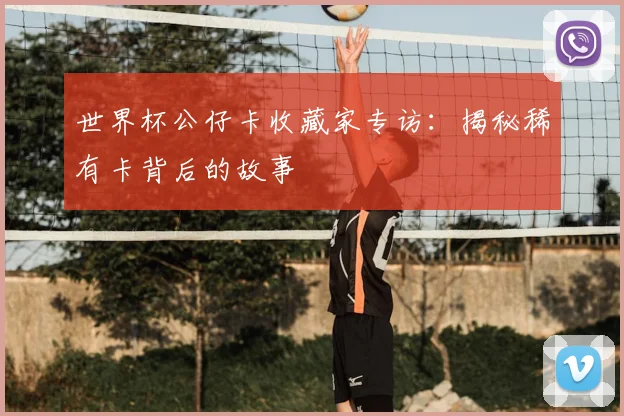 世界杯公仔卡收藏家专访:揭秘稀有卡背后的故事