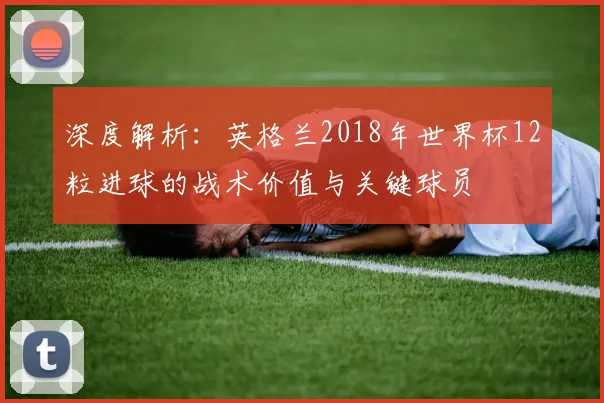 深度解析：英格兰2018年世界杯12粒进球的战术价值与关键球员