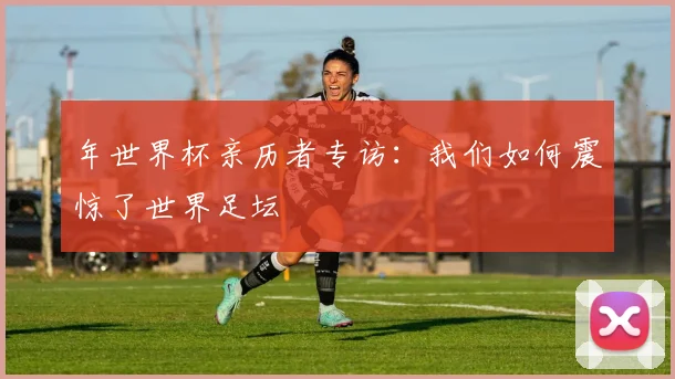 年世界杯亲历者专访：我们如何震惊了世界足坛